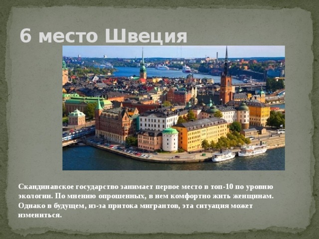 6 место Швеция Скандинавское государство занимает первое место в топ-10 по уровню экологии. По мнению опрошенных, в нем комфортно жить женщинам. Однако в будущем, из-за притока мигрантов, эта ситуация может измениться.    
