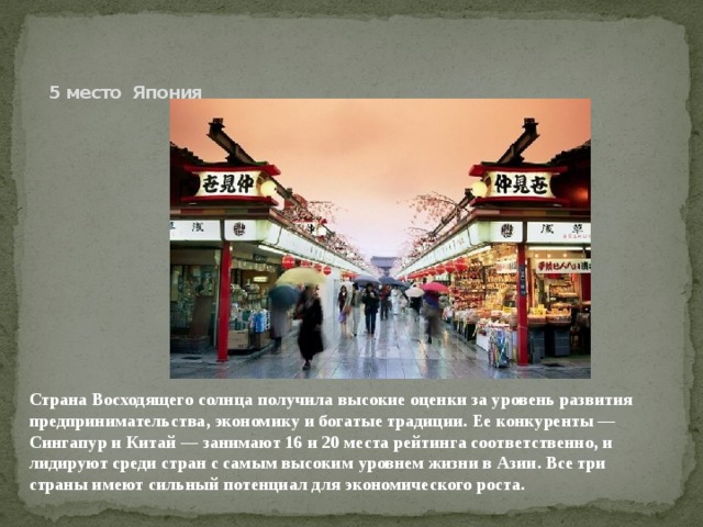     5 место Япония Страна Восходящего солнца получила высокие оценки за уровень развития предпринимательства, экономику и богатые традиции. Ее конкуренты — Сингапур и Китай — занимают 16 и 20 места рейтинга соответственно, и лидируют среди стран с самым высоким уровнем жизни в Азии. Все три страны имеют сильный потенциал для экономического роста.    