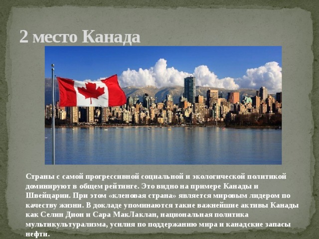 2 место Канада Страны с самой прогрессивной социальной и экологической политикой доминируют в общем рейтинге. Это видно на примере Канады и Швейцарии. При этом «кленовая страна» является мировым лидером по качеству жизни. В докладе упоминаются такие важнейшие активы Канады как Селин Дион и Сара МакЛаклан, национальная политика мультикультурализма, усилия по поддержанию мира и канадские запасы нефти.    