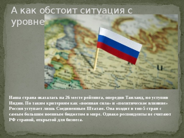 А как обстоит ситуация с уровнем жизни в России? Наша страна оказалась на 26 месте рейтинга, опередив Таиланд, но уступив Индии. По таким критериям как «военная сила» и «политическое влияние» Россия уступает лишь Соединенным Штатам. Она входит в топ-5 стран с самым большим военным бюджетом в мире. Однако респонденты не считают РФ страной, открытой для бизнеса.    