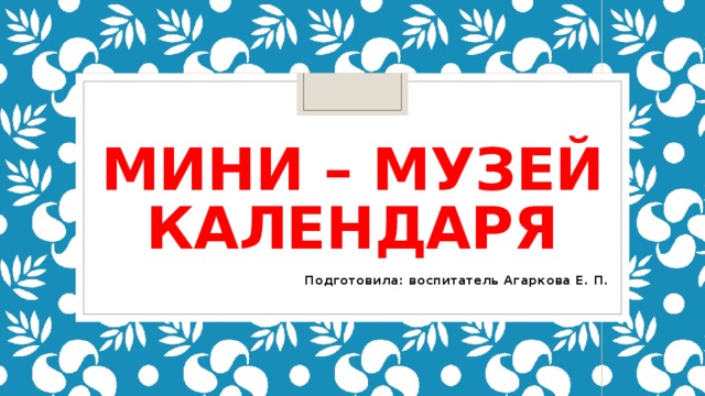 МИНИ – МУЗЕЙ КАЛЕНДАРЯ Подготовила: воспитатель Агаркова Е. П. 