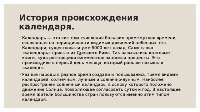 История происхождения календаря. Календарь — это система счисления больших промежутков времени, основанная на периодичности видимых движений небесных тел. Календари, существовали уже 6000 лет назад. Само слово «календарь» пришло из Древнего Рима. Так назывались долговые книги, куда ростовщики ежемесячно заносили проценты. Это происходило в первый день месяца, который раньше называли «календ». Разные народы в разное время создали и пользовались тремя видами календарей: солнечным, лунным и солнечно-лунным. Наиболее распространен солнечный календарь, в основу которого положено движение Солнца, позволяющее согласовать сутки и год. В настоящее время жители большинства стран пользуются именно этим типом календаря. 