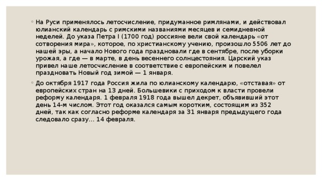 На Руси применялось летосчисление, придуманное римлянами, и действовал юлианский календарь с римскими названиями месяцев и семидневной неделей. До указа Петра I (1700 год) россияне вели свой календарь «от сотворения мира», которое, по христианскому учению, произошло 5506 лет до нашей эры, а начало Нового года праздновали где в сентябре, после уборки урожая, а где — в марте, в день весеннего солнцестояния. Царский указ привел наше летосчисление в соответствие с европейским и повелел праздновать Новый год зимой — 1 января. До октября 1917 года Россия жила по юлианскому календарю, «отставая» от европейских стран на 13 дней. Большевики с приходом к власти провели реформу календаря. 1 февраля 1918 года вышел декрет, объявивший этот день 14-м числом. Этот год оказался самым коротким, состоящим из 352 дней, так как согласно реформе календаря за 31 января предыдущего года следовало сразу... 14 февраля. 