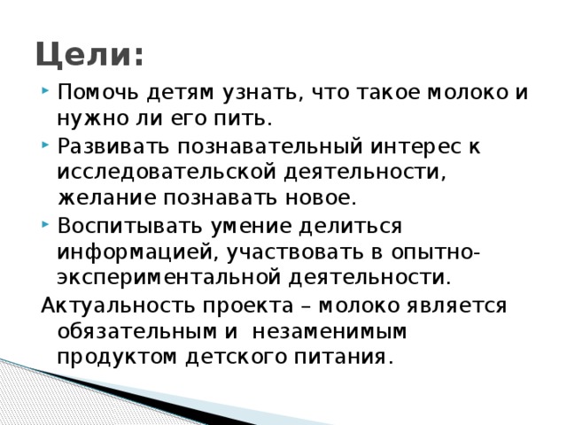 Цели: Помочь детям узнать, что такое молоко и нужно ли его пить. Развивать познавательный интерес к исследовательской деятельности, желание познавать новое. Воспитывать умение делиться информацией, участвовать в опытно-экспериментальной деятельности. Актуальность проекта – молоко является обязательным и незаменимым продуктом детского питания. 