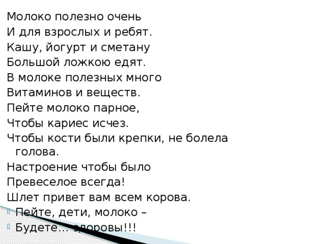 Молоко полезно очень И для взрослых и ребят. Кашу, йогурт и сметану Большой ложкою едят. В молоке полезных много Витаминов и веществ. Пейте молоко парное, Чтобы кариес исчез. Чтобы кости были крепки, не болела голова. Настроение чтобы было Превеселое всегда! Шлет привет вам всем корова. Пейте, дети, молоко – Будете… здоровы!!! 