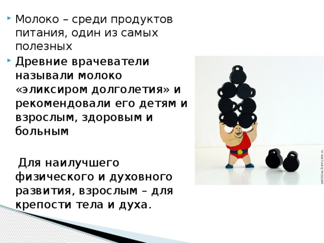 Молоко – среди продуктов питания, один из самых полезных Древние врачеватели называли молоко «эликсиром долголетия» и рекомендовали его детям и взрослым, здоровым и больным  Для наилучшего физического и духовного развития, взрослым – для крепости тела и духа. 