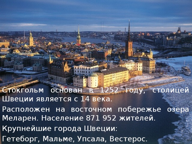 Стокгольм основан в 1252 году, столицей Швеции является с 14 века. Расположен на восточном побережье озера Меларен. Население 871 952 жителей. Крупнейшие города Швеции: Гетеборг, Мальме, Упсала, Вестерос. 