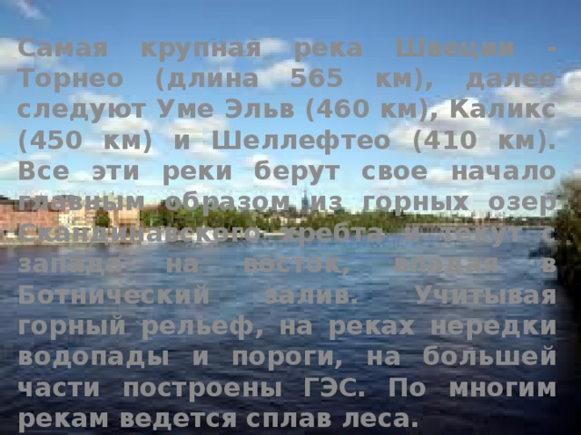Самая крупная река Швеции - Торнео (длина 565 км), далее следуют Уме Эльв (460 км), Каликс (450 км) и Шеллефтео (410 км). Все эти реки берут свое начало главным образом из горных озер Скандинавского хребта и текут с запада на восток, впадая в Ботнический залив. Учитывая горный рельеф, на реках нередки водопады и пороги, на большей части построены ГЭС. По многим рекам ведется сплав леса. 