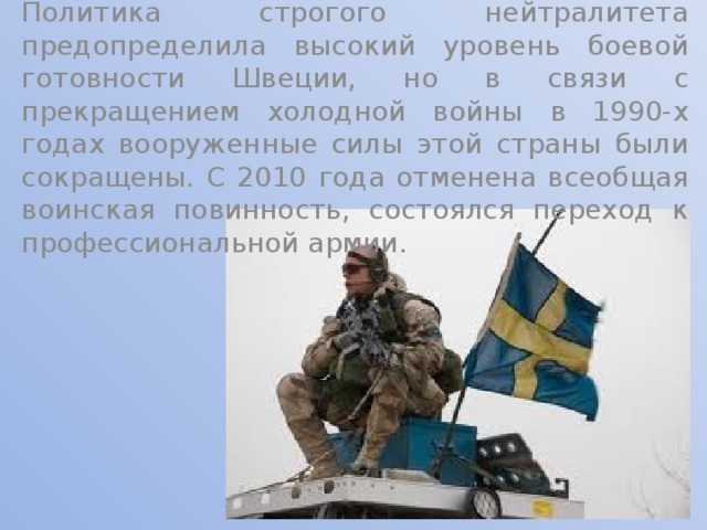 Политика строгого нейтралитета предопределила высокий уровень боевой готовности Швеции, но в связи с прекращением холодной войны в 1990-х годах вооруженные силы этой страны были сокращены. С 2010 года отменена всеобщая воинская повинность, состоялся переход к профессиональной армии. 