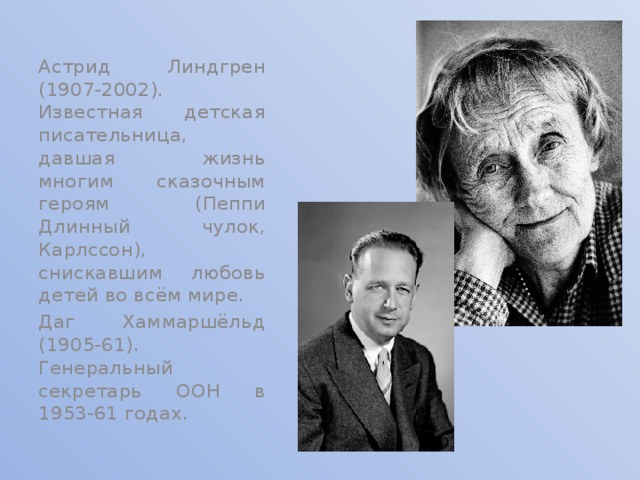 Астрид Линдгрен (1907-2002). Известная детская писательница, давшая жизнь многим сказочным героям (Пеппи Длинный чулок, Карлссон), снискавшим любовь детей во всём мире. Даг Хаммаршёльд (1905-61). Генеральный секретарь ООН в 1953-61 годах. 