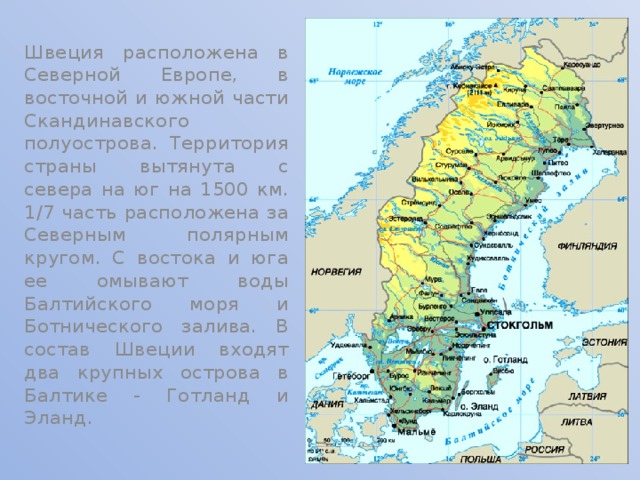 Швеция расположена в Северной Европе, в восточной и южной части Скандинавского полуострова. Территория страны вытянута с севера на юг на 1500 км. 1/7 часть расположена за Северным полярным кругом. С востока и юга ее омывают воды Балтийского моря и Ботнического залива. В состав Швеции входят два крупных острова в Балтике - Готланд и Эланд. 