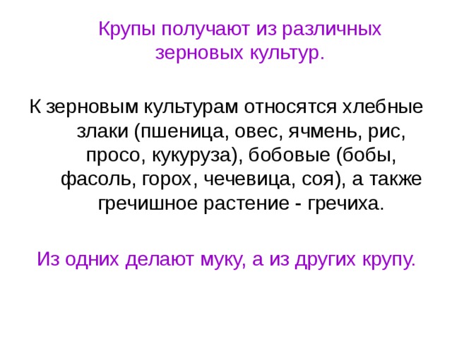 Крупы получают из различных зерновых культур. К зерновым культурам относятся хлебные злаки (пшеница, овес, ячмень, рис, просо, кукуруза), бобовые (бобы, фасоль, горох, чечевица, соя), а также гречишное растение - гречиха.  Из одних делают муку, а из других крупу.  