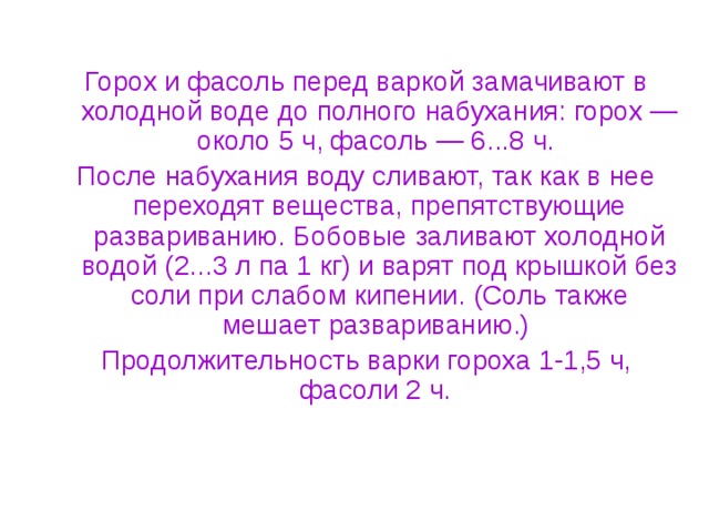 Горох и фасоль перед варкой замачивают в холодной воде до полного набухания: горох — около 5 ч, фасоль — 6...8 ч. После набухания воду сливают, так как в нее переходят вещества, препятствующие развариванию. Бобовые заливают холодной водой (2...3 л па 1 кг) и варят под крышкой без соли при слабом кипении. (Соль также мешает развариванию.) Продолжительность варки гороха 1-1,5 ч, фасоли 2 ч. 