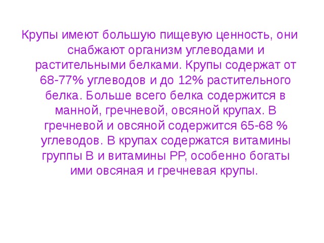 Крупы имеют большую пищевую ценность, они снабжают организм углеводами и растительными белками. Крупы содержат от 68-77% углеводов и до 12% растительного белка. Больше всего белка содержится в манной, гречневой, овсяной крупах. В гречневой и овсяной содержится 65-68 % углеводов. В крупах содержатся витамины группы В и витамины РР, особенно богаты ими овсяная и гречневая крупы. 