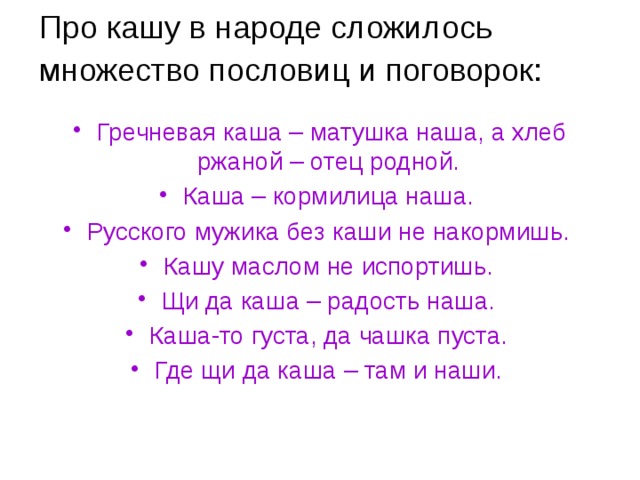 Про кашу в народе сложилось множество пословиц и поговорок:    Гречневая каша – матушка наша, а хлеб ржаной – отец родной. Каша – кормилица наша. Русского мужика без каши не накормишь. Кашу маслом не испортишь. Щи да каша – радость наша. Каша-то густа, да чашка пуста. Где щи да каша – там и наши.  