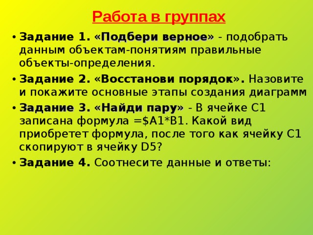 Работа в группах Задание 1.  «Подбери верное» - подобрать данным объектам-понятиям правильные объекты-определения. Задание 2.  «Восстанови порядок». Назовите и покажите основные этапы создания диаграмм Задание 3. «Найди пару» - В ячейке C 1 записана формула =$ A 1*В1. Какой вид приобретет формула, после того как ячейку C 1 скопируют в ячейку D 5? Задание 4. Соотнесите данные и ответы:  