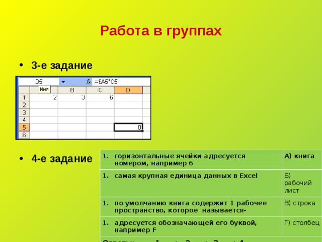 Работа в группах 3-е задание 4-е задание горизонтальные ячейки адресуется номером, например 6 самая крупная единица данных в Excel А) книга по умолчанию книга содержит 1 рабочее пространство, которое называется- Б) рабочий лист В) строка адресуется обозначающей его буквой, например F Ответы: 1- __ ; 2 -__ ; 3 -__ ; 4 -__ Г) столбец 