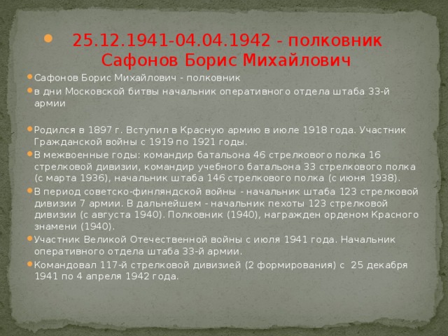 25.12.1941-04.04.1942 - полковник Сафонов Борис Михайлович   Сафонов Борис Михайлович - полковник в дни Московской битвы начальник оперативного отдела штаба 33-й армии Родился в 1897 г. Вступил в Красную армию в июле 1918 года. Участник Гражданской войны с 1919 по 1921 годы. В межвоенные годы: командир батальона 46 стрелкового полка 16 стрелковой дивизии, командир учебного батальона 33 стрелкового полка (с марта 1936), начальник штаба 146 стрелкового полка (с июня 1938). В период советско-финляндской войны - начальник штаба 123 стрелковой дивизии 7 армии. В дальнейшем - начальник пехоты 123 стрелковой дивизии (с августа 1940). Полковник (1940), награжден орденом Красного знамени (1940). Участник Великой Отечественной войны с июля 1941 года. Начальник оперативного отдела штаба 33-й армии. Командовал 117-й стрелковой дивизией (2 формирования) с 25 декабря 1941 по 4 апреля 1942 года. 