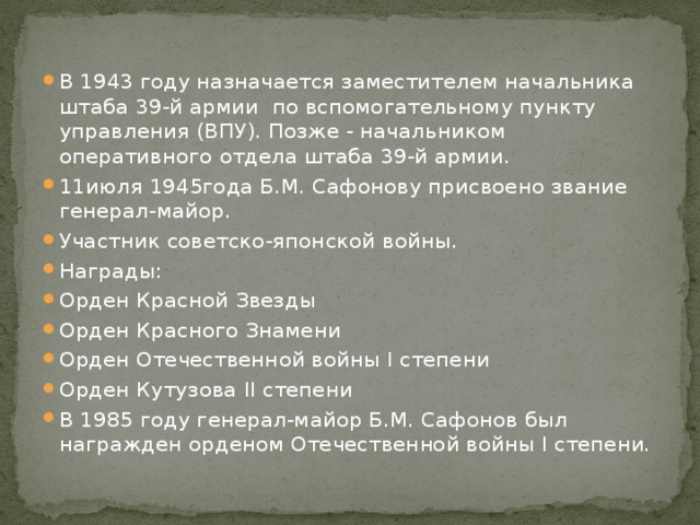 В 1943 году назначается заместителем начальника штаба 39-й армии по вспомогательному пункту управления (ВПУ). Позже - начальником оперативного отдела штаба 39-й армии. 11июля 1945года Б.М. Сафонову присвоено звание генерал-майор. Участник советско-японской войны. Награды: Орден Красной Звезды Орден Красного Знамени Орден Отечественной войны I степени Орден Кутузова II степени В 1985 году генерал-майор Б.М. Сафонов был награжден орденом Отечественной войны I степени. 