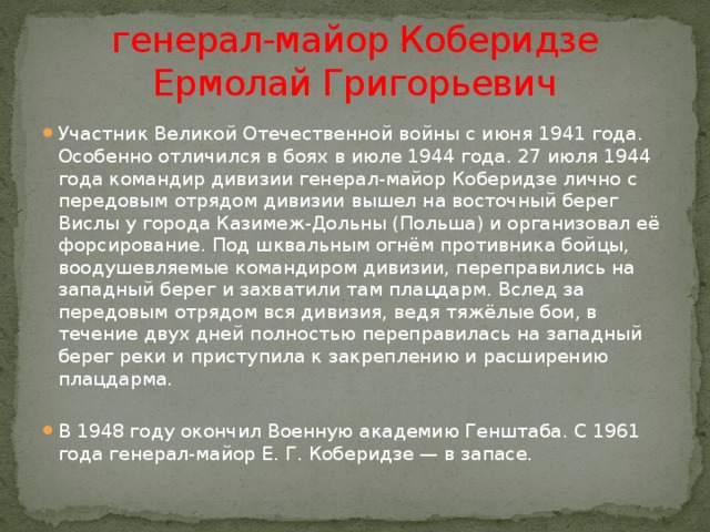  генерал-майор Коберидзе  Ермолай Григорьевич Участник Великой Отечественной войны с июня 1941 года. Особенно отличился в боях в июле 1944 года. 27 июля 1944 года командир дивизии генерал-майор Коберидзе лично с передовым отрядом дивизии вышел на восточный берег Вислы у города Казимеж-Дольны (Польша) и организовал её форсирование. Под шквальным огнём противника бойцы, воодушевляемые командиром дивизии, переправились на западный берег и захватили там плацдарм. Вслед за передовым отрядом вся дивизия, ведя тяжёлые бои, в течение двух дней полностью переправилась на западный берег реки и приступила к закреплению и расширению плацдарма. В 1948 году окончил Военную академию Генштаба. С 1961 года генерал-майор Е. Г. Коберидзе — в запасе. 
