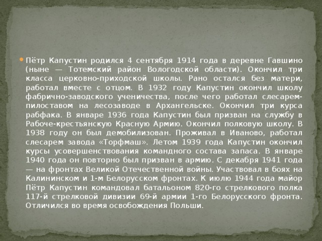 Пётр Капустин родился 4 сентября 1914 года в деревне Гавшино (ныне — Тотемский район Вологодской области). Окончил три класса церковно-приходской школы. Рано остался без матери, работал вместе с отцом. В 1932 году Капустин окончил школу фабрично-заводского ученичества, после чего работал слесарем-пилоставом на лесозаводе в Архангельске. Окончил три курса рабфака. В январе 1936 года Капустин был призван на службу в Рабоче-крестьянскую Красную Армию. Окончил полковую школу. В 1938 году он был демобилизован. Проживал в Иваново, работал слесарем завода «Торфмаш». Летом 1939 года Капустин окончил курсы усовершенствования командного состава запаса. В январе 1940 года он повторно был призван в армию. С декабря 1941 года — на фронтах Великой Отечественной войны. Участвовал в боях на Калининском и 1-м Белорусском фронтах. К июлю 1944 года майор Пётр Капустин командовал батальоном 820-го стрелкового полка 117-й стрелковой дивизии 69-й армии 1-го Белорусского фронта. Отличился во время освобождения Польши. 