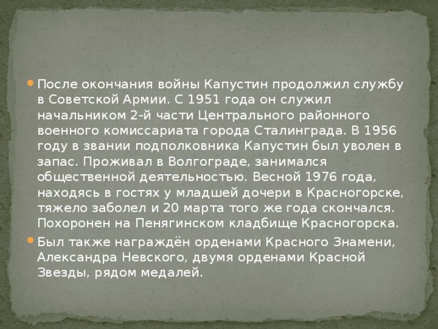 После окончания войны Капустин продолжил службу в Советской Армии. С 1951 года он служил начальником 2-й части Центрального районного военного комиссариата города Сталинграда. В 1956 году в звании подполковника Капустин был уволен в запас. Проживал в Волгограде, занимался общественной деятельностью. Весной 1976 года, находясь в гостях у младшей дочери в Красногорске, тяжело заболел и 20 марта того же года скончался. Похоронен на Пенягинском кладбище Красногорска. Был также награждён орденами Красного Знамени, Александра Невского, двумя орденами Красной Звезды, рядом медалей. 