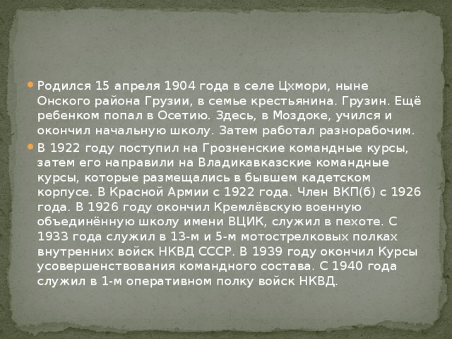 Родился 15 апреля 1904 года в селе Цхмори, ныне Онского района Грузии, в семье крестьянина. Грузин. Ещё ребенком попал в Осетию. Здесь, в Моздоке, учился и окончил начальную школу. Затем работал разнорабочим. В 1922 году поступил на Грозненские командные курсы, затем его направили на Владикавказские командные курсы, которые размещались в бывшем кадетском корпусе. В Красной Армии с 1922 года. Член ВКП(б) с 1926 года. В 1926 году окончил Кремлёвскую военную объединённую школу имени ВЦИК, служил в пехоте. С 1933 года служил в 13-м и 5-м мотострелковых полках внутренних войск НКВД СССР. В 1939 году окончил Курсы усовершенствования командного состава. С 1940 года служил в 1-м оперативном полку войск НКВД. 