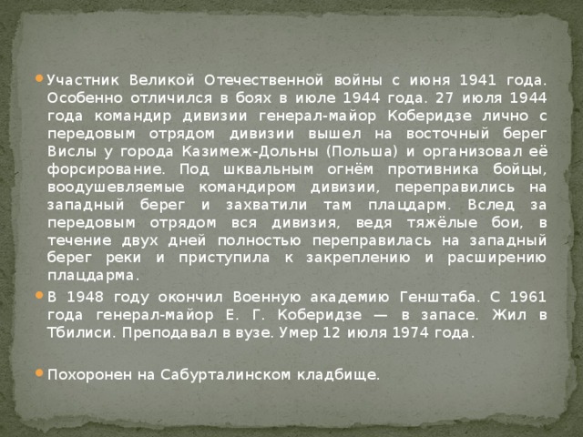Участник Великой Отечественной войны с июня 1941 года. Особенно отличился в боях в июле 1944 года. 27 июля 1944 года командир дивизии генерал-майор Коберидзе лично с передовым отрядом дивизии вышел на восточный берег Вислы у города Казимеж-Дольны (Польша) и организовал её форсирование. Под шквальным огнём противника бойцы, воодушевляемые командиром дивизии, переправились на западный берег и захватили там плацдарм. Вслед за передовым отрядом вся дивизия, ведя тяжёлые бои, в течение двух дней полностью переправилась на западный берег реки и приступила к закреплению и расширению плацдарма. В 1948 году окончил Военную академию Генштаба. С 1961 года генерал-майор Е. Г. Коберидзе — в запасе. Жил в Тбилиси. Преподавал в вузе. Умер 12 июля 1974 года. Похоронен на Сабурталинском кладбище. 
