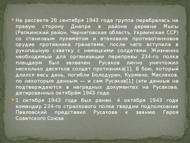 На рассвете 28 сентября 1943 года группа перебралась на правую сторону Днепра в районе деревни Мысы (Репкинский район, Черниговская область, Украинская ССР) со станковым пулемётом и атаковала противотанковое орудие противника гранатами, после чего вступила в рукопашную схватку с немецкими солдатами. Жизненно необходимый для организации переправы 234-го полка плацдарм был захвачен. Русаков лично уничтожил несколько десятков солдат противника[1]. В бою, который длился весь день, погибли Болодурин, Курмано, Масляков, по некоторым данным — и сам Русаков[1] (эти данные не подтверждаются в наградных документах на Русакова, датированных октябрём 1943 года. 1 октября 1943 года был ранен. 4 октября 1943 года командир 234-го стрелкового полка гвардии подполковник Павловский представил Русакова к званию Героя Советского Союза 