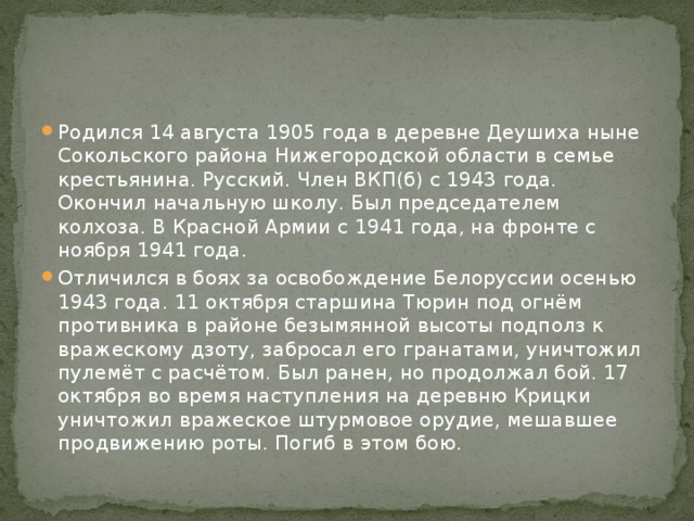 Родился 14 августа 1905 года в деревне Деушиха ныне Сокольского района Нижегородской области в семье крестьянина. Русский. Член ВКП(б) с 1943 года. Окончил начальную школу. Был председателем колхоза. В Красной Армии с 1941 года, на фронте с ноября 1941 года. Отличился в боях за освобождение Белоруссии осенью 1943 года. 11 октября старшина Тюрин под огнём противника в районе безымянной высоты подполз к вражескому дзоту, забросал его гранатами, уничтожил пулемёт с расчётом. Был ранен, но продолжал бой. 17 октября во время наступления на деревню Крицки уничтожил вражеское штурмовое орудие, мешавшее продвижению роты. Погиб в этом бою. 