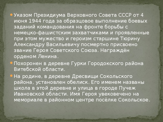 Указом Президиума Верховного Совета СССР от 4 июня 1944 года за образцовое выполнение боевых заданий командования на фронте борьбы с немецко-фашистским захватчиками и проявленные при этом мужество и героизм старшине Тюрину Александру Васильевичу посмертно присвоено звание Героя Советского Союза. Награждён орденом Ленина. Похоронен в деревне Гурки Городокского района Витебской области. На родине, в деревне Дресвищи Сокольского района, установлен обелиск. Его именем названы школа в этой деревне и улица в городе Пучеж Ивановской области. Имя Героя увековечено на мемориале в районном центре посёлке Сокольское. 