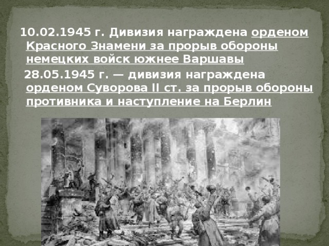  10.02.1945 г. Дивизия награждена орденом Красного Знамени за прорыв обороны немецких войск южнее Варшавы  28.05.1945 г. — дивизия награждена орденом Суворова II ст. за прорыв обороны противника и наступление на Берлин 