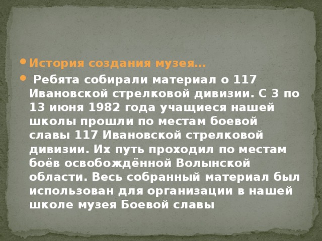 История создания музея…  Ребята собирали материал о 117 Ивановской стрелковой дивизии. С 3 по 13 июня 1982 года учащиеся нашей школы прошли по местам боевой славы 117 Ивановской стрелковой дивизии. Их путь проходил по местам боёв освобождённой Волынской области. Весь собранный материал был использован для организации в нашей школе музея Боевой славы 