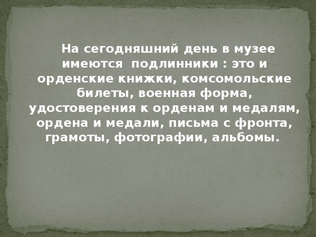  На сегодняшний день в музее имеются подлинники : это и орденские книжки, комсомольские билеты, военная форма, удостоверения к орденам и медалям, ордена и медали, письма с фронта, грамоты, фотографии, альбомы. 