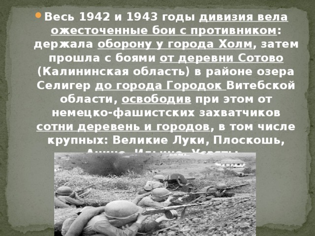 Весь 1942 и 1943 годы дивизия вела ожесточенные бои с противником : держала оборону у города Холм , затем прошла с боями от деревни Сотово (Калининская область) в районе озера Селигер до города Городок Витебской области, освободив при этом от немецко-фашистских захватчиков сотни деревень и городов , в том числе крупных: Великие Луки, Плоскошь, Анино, Ильино, Усвяты.  