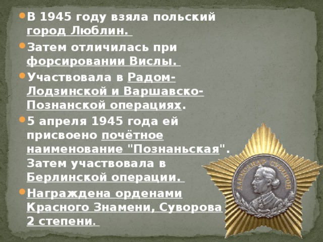 В 1945 году взяла польский город Люблин. Затем отличилась при форсировании Вислы. Участвовала в Радом-Лодзинской и Варшавско-Познанской операциях . 5 апреля 1945 года ей присвоено почётное наименование 