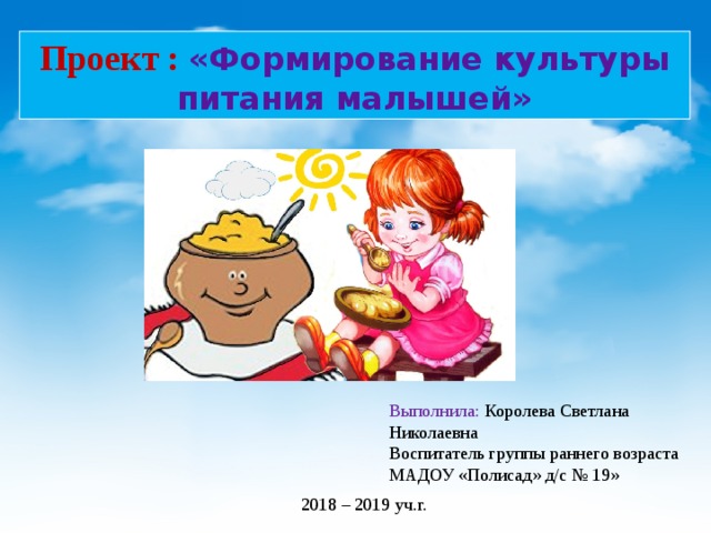 Проект : «Формирование культуры питания малышей» Выполнила: Королева Светлана Николаевна Воспитатель группы раннего возраста МАДОУ «Полисад» д/с № 19» 2018 – 2019 уч.г. 
