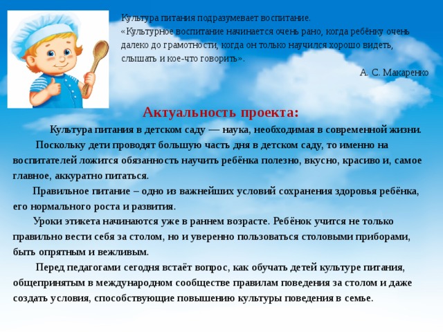 Культура питания подразумевает воспитание. «Культурное воспитание начинается очень рано, когда ребёнку очень далеко до грамотности, когда он только научился хорошо видеть, слышать и кое-что говорить». А. С. Макаренко  Актуальность проекта:  Культура питания в детском саду — наука, необходимая в современной жизни.    Поскольку дети проводят большую часть дня в детском саду, то именно на воспитателей ложится обязанность научить ребёнка полезно, вкусно, красиво и, самое главное, аккуратно питаться.  Правильное питание – одно из важнейших условий сохранения здоровья ребёнка, его нормального роста и развития.  Уроки этикета начинаются уже в раннем возрасте. Ребёнок учится не только правильно вести себя за столом, но и уверенно пользоваться столовыми приборами, быть опрятным и вежливым.   Перед педагогами сегодня встаёт вопрос, как обучать детей культуре питания, общепринятым в международном сообществе правилам поведения за столом и даже создать условия, способствующие повышению культуры поведения в семье. 