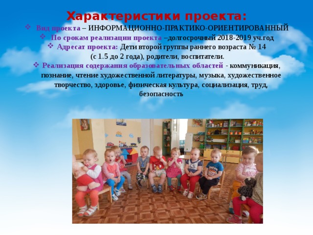 Характеристики проекта: Вид проекта – ИНФОРМАЦИОННО-ПРАКТИКО-ОРИЕНТИРОВАННЫЙ По срокам реализации проекта –долгосрочный 2018-2019 уч.год Адресат проекта: Дети второй группы раннего возраста № 14  (с 1.5 до 2 года), родители, воспитатели. Реализация содержания образовательных областей - коммуникация, познание, чтение художественной литературы, музыка, художественное творчество, здоровье, физическая культура, социализация, труд, безопасность 
