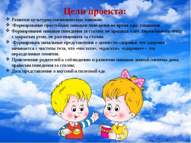 Цели проекта: Развитие культурно-гигиенических навыков;  Формирование простейших навыков поведения во время еды, умывания. Формирование навыков поведения за столом: не крошить хлеб, пережёвывать пищу с закрытым ртом, не разговаривать за столом.  Формировать начальные представления о ценности здоровья, что здоровье начинается с чистоты тела, что «чистота», «красота», «здоровье» – это неразделимые понятия. Привлечение родителей к соблюдению и развитию навыков личной гигиены дома; правилам поведения за столом; Дать представление о вкусной и полезной еде. 