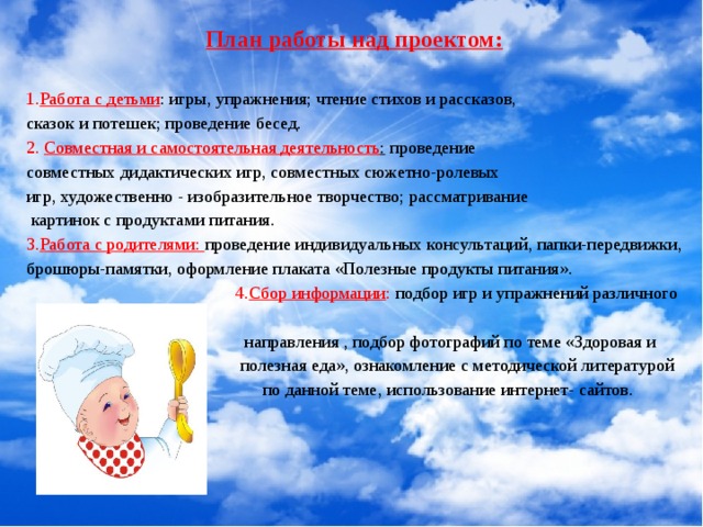 План работы над проектом:  1. Работа с детьми : игры, упражнения; чтение стихов и рассказов, сказок и потешек; проведение бесед. 2. Совместная и самостоятельная деятельность : проведение совместных дидактических игр, совместных сюжетно-ролевых игр, художественно - изобразительное творчество; рассматривание  картинок с продуктами питания. 3. Работа с родителями: проведение индивидуальных консультаций, папки-передвижки, брошюры-памятки, оформление плаката «Полезные продукты питания».  4. Сбор информации : подбор игр и упражнений различного  направления , подбор фотографий по теме «Здоровая и  полезная еда», ознакомление с методической литературой  по данной теме, использование интернет- сайтов. 