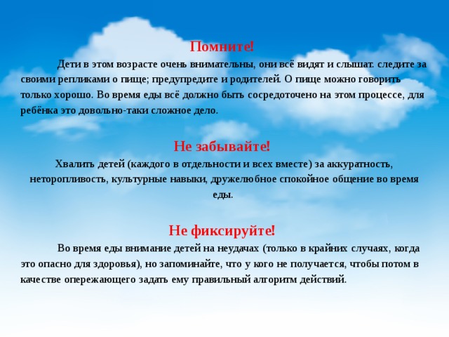   Помните!  Дети в этом возрасте очень внимательны, они всё видят и слышат. следите за своими репликами о пище; предупредите и родителей. О пище можно говорить только хорошо. Во время еды всё должно быть сосредоточено на этом процессе, для ребёнка это довольно-таки сложное дело.  Не забывайте! Хвалить детей (каждого в отдельности и всех вместе) за аккуратность, неторопливость, культурные навыки, дружелюбное спокойное общение во время еды.  Не фиксируйте!  Во время еды внимание детей на неудачах (только в крайних случаях, когда это опасно для здоровья), но запоминайте, что у кого не получается, чтобы потом в качестве опережающего задать ему правильный алгоритм действий. 