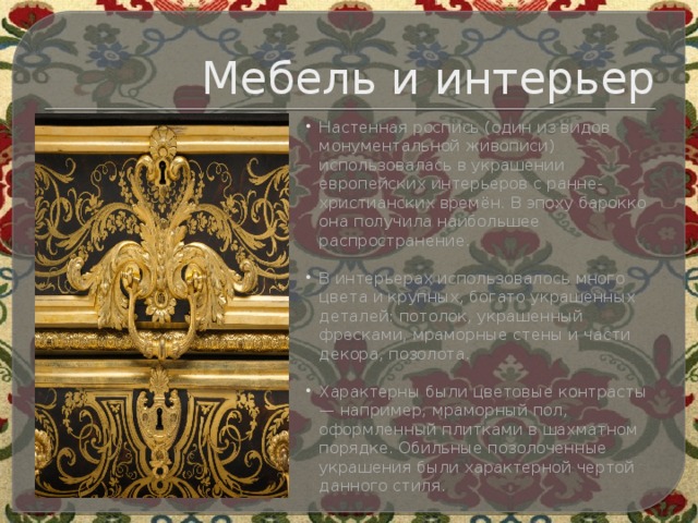 Мебель и интерьер Настенная роспись (один из видов монументальной живописи) использовалась в украшении европейских интерьеров с ранне-христианских времён. В эпоху барокко она получила наибольшее распространение.   В интерьерах использовалось много цвета и крупных, богато украшенных деталей: потолок, украшенный фресками, мраморные стены и части декора, позолота.   Характерны были цветовые контрасты — например, мраморный пол, оформленный плитками в шахматном порядке. Обильные позолоченные украшения были характерной чертой данного стиля.   