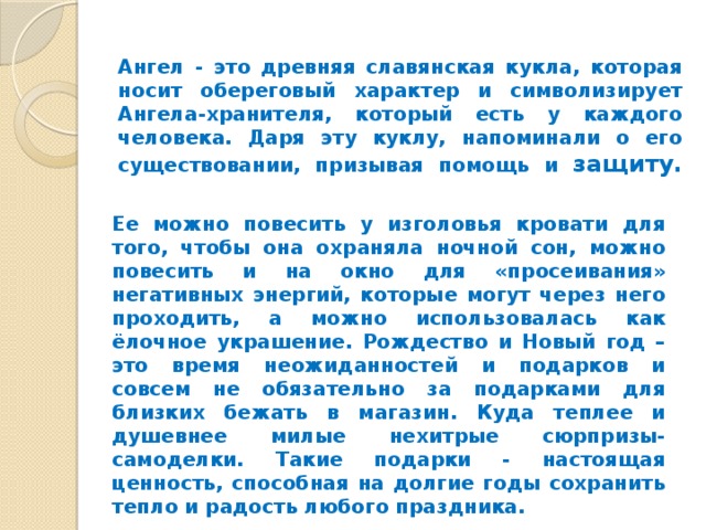      Ангел - это древняя славянская кукла, которая носит обереговый характер и символизирует Ангела-хранителя, который есть у каждого человека. Даря эту куклу, напоминали о его существовании, призывая помощь и защиту.    Ее можно повесить у изголовья кровати для того, чтобы она охраняла ночной сон, можно повесить и на окно для «просеивания» негативных энергий, которые могут через него проходить, а можно использовалась как ёлочное украшение. Рождество и Новый год – это время неожиданностей и подарков и совсем не обязательно за подарками для близких бежать в магазин. Куда теплее и душевнее милые нехитрые сюрпризы- самоделки. Такие подарки - настоящая ценность, способная на долгие годы сохранить тепло и радость любого праздника. 