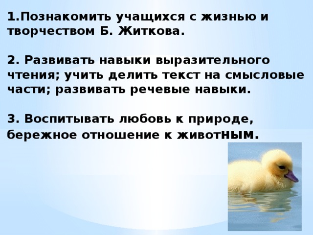 1.Познакомить учащихся с жизнью и творчеством Б. Житкова.   2. Развивать навыки выразительного чтения; учить делить текст на смысловые части; развивать речевые навыки.   3. Воспитывать любовь к природе, бережное отношение к живот ным.   