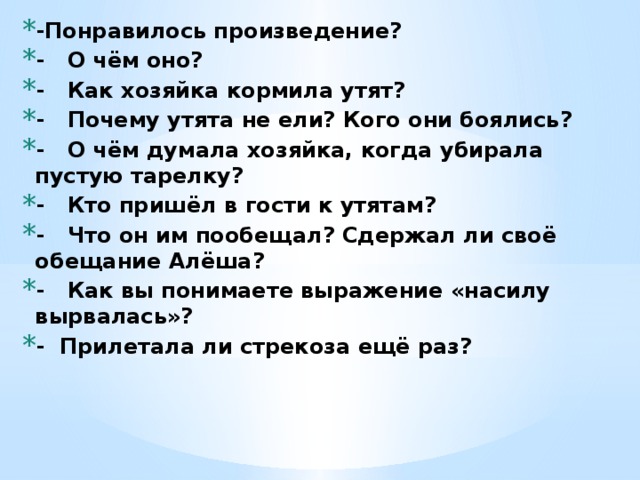 -Понравилось произведение? - О чём оно? - Как хозяйка кормила утят? - Почему утята не ели? Кого они боялись? - О чём думала хозяйка, когда убирала пустую тарелку? - Кто пришёл в гости к утятам? - Что он им пообещал? Сдержал ли своё обещание Алёша? - Как вы понимаете выражение «насилу вырвалась»? - Прилетала ли стрекоза ещё раз? 