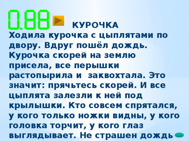 КУРОЧКА Ходила курочка с цыплятами по двору. Вдруг пошёл дождь. Курочка скорей на землю присела, все перышки растопырила и заквохтала. Это значит: прячьтесь скорей. И все цыплята залезли к ней под крылышки. Кто совсем спрятался, у кого только ножки видны, у кого головка торчит, у кого глаз выглядывает. Не страшен дождь цыплятам!   52 слова (Е. Чарушин )  