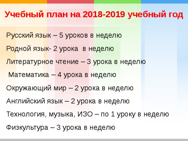 Учебный план на 2018-2019 учебный год Русский язык – 5 уроков в неделю Родной язык- 2 урока в неделю Литературное чтение – 3 урока в неделю  Математика – 4 урока в неделю Окружающий мир – 2 урока в неделю Английский язык – 2 урока в неделю Технология, музыка, ИЗО – по 1 уроку в неделю Физкультура – 3 урока в неделю 