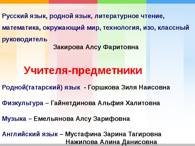 Русский язык, родной язык, литературное чтение, математика, окружающий мир, технология, изо, классный руководитель Закирова Алсу Фаритовна  Учителя-предметники Родной(татарский) язык - Горшкова Зиля Наисовна  Физкультура – Гайнетдинова Альфия Халитовна  Музыка – Емельянова Алсу Зарифовна  Английский язык – Мустафина Зарина Тагировна  Нажипова Алина Данисовна 