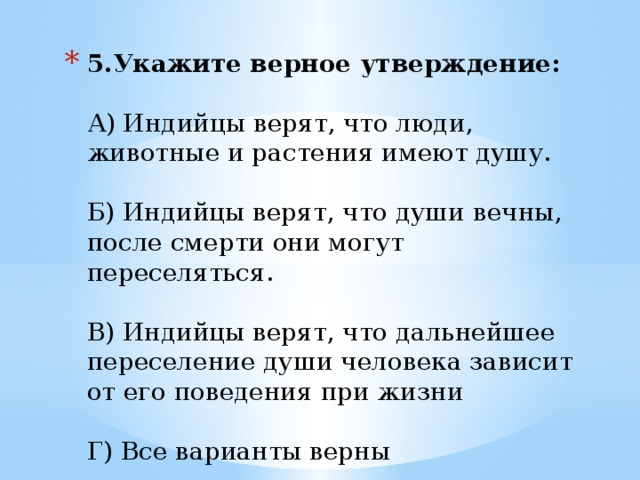 5.Укажите верное утверждение:   А) Индийцы верят, что люди, животные и растения имеют душу.   Б) Индийцы верят, что души вечны, после смерти они могут переселяться.   В) Индийцы верят, что дальнейшее переселение души человека зависит от его поведения при жизни   Г) Все варианты верны   